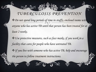 TUBERCULOSIS PREVENTION
Do not spend long periods of time in stuffy, enclosed rooms with
anyone who has active TB until that person has been treated for at
least 2 weeks.
Use protective measures, such as face masks, if you work in a
facility that cares for people who have untreated TB.
If you live with someone who has active TB, help and encourage
the person to follow treatment instructions.
 