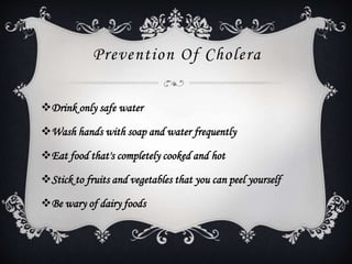 Prevention Of Cholera
Drink only safe water
Wash hands with soap and water frequently
Eat food that's completely cooked and hot
Stick to fruits and vegetables that you can peel yourself
Be wary of dairy foods
 