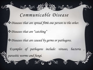 Communicable Disease
Diseases that are spread from one person to the other.
Diseases that are “catching”
Diseases that are caused by germs or pathogens.
Examples of pathogens include: viruses, bacteria ,
parasitic worms and fungi.
 