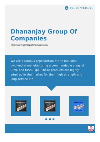 +91-8079445911
Dhananjay Group Of
Companies
http://www.princeplatinumpipe.com/
We are a famous organization of the industry,
involved in manufacturing a commendable array of
CPVC and UPVC Pipe. These products are highly
admired in the market for their high strength and
long service life.
 