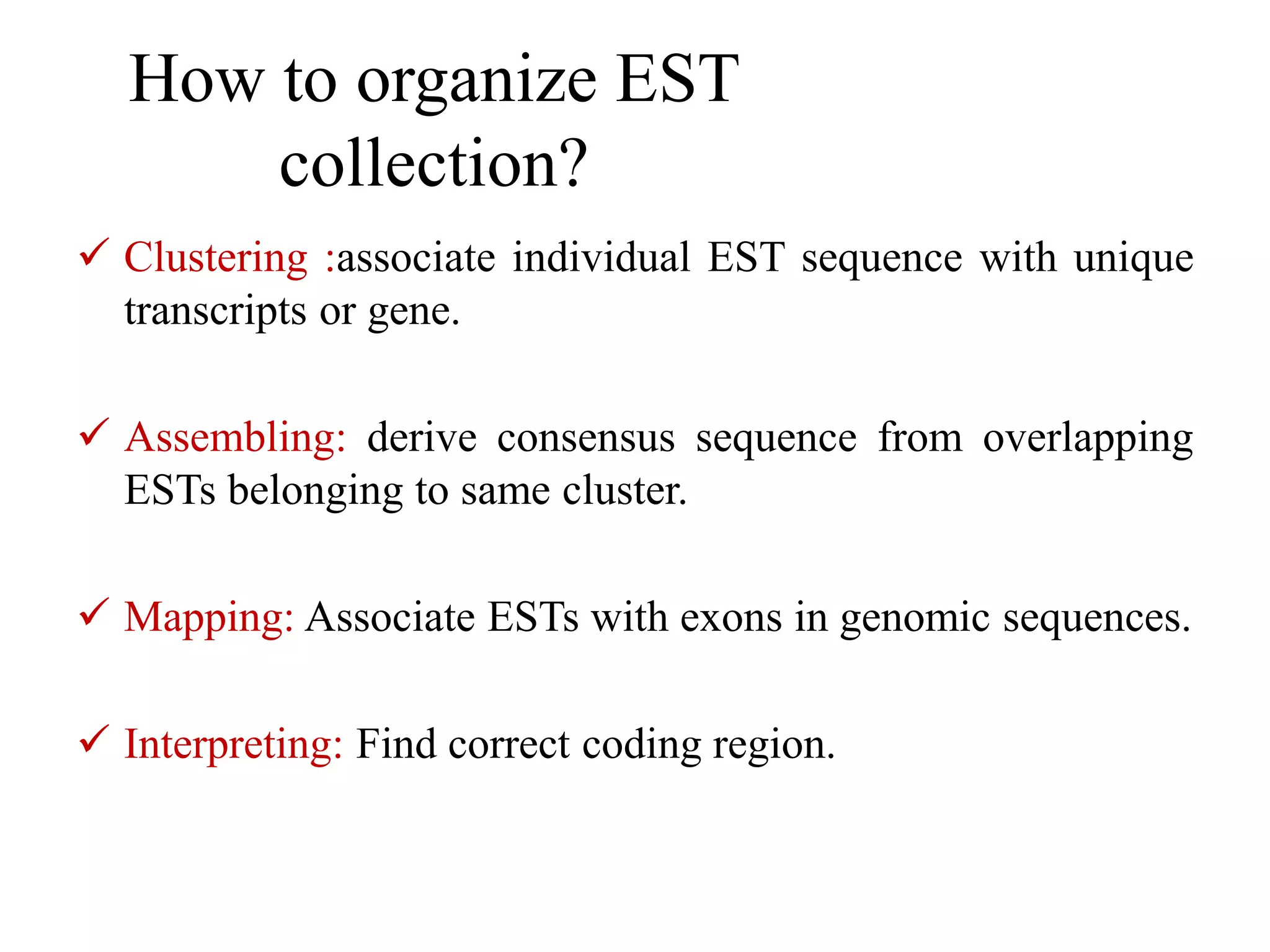 How to organize EST
collection?
 Clustering :associate individual EST sequence with unique
transcripts or gene.
 Assembling: derive consensus sequence from overlapping
ESTs belonging to same cluster.
 Mapping: Associate ESTs with exons in genomic sequences.
 Interpreting: Find correct coding region.
 
