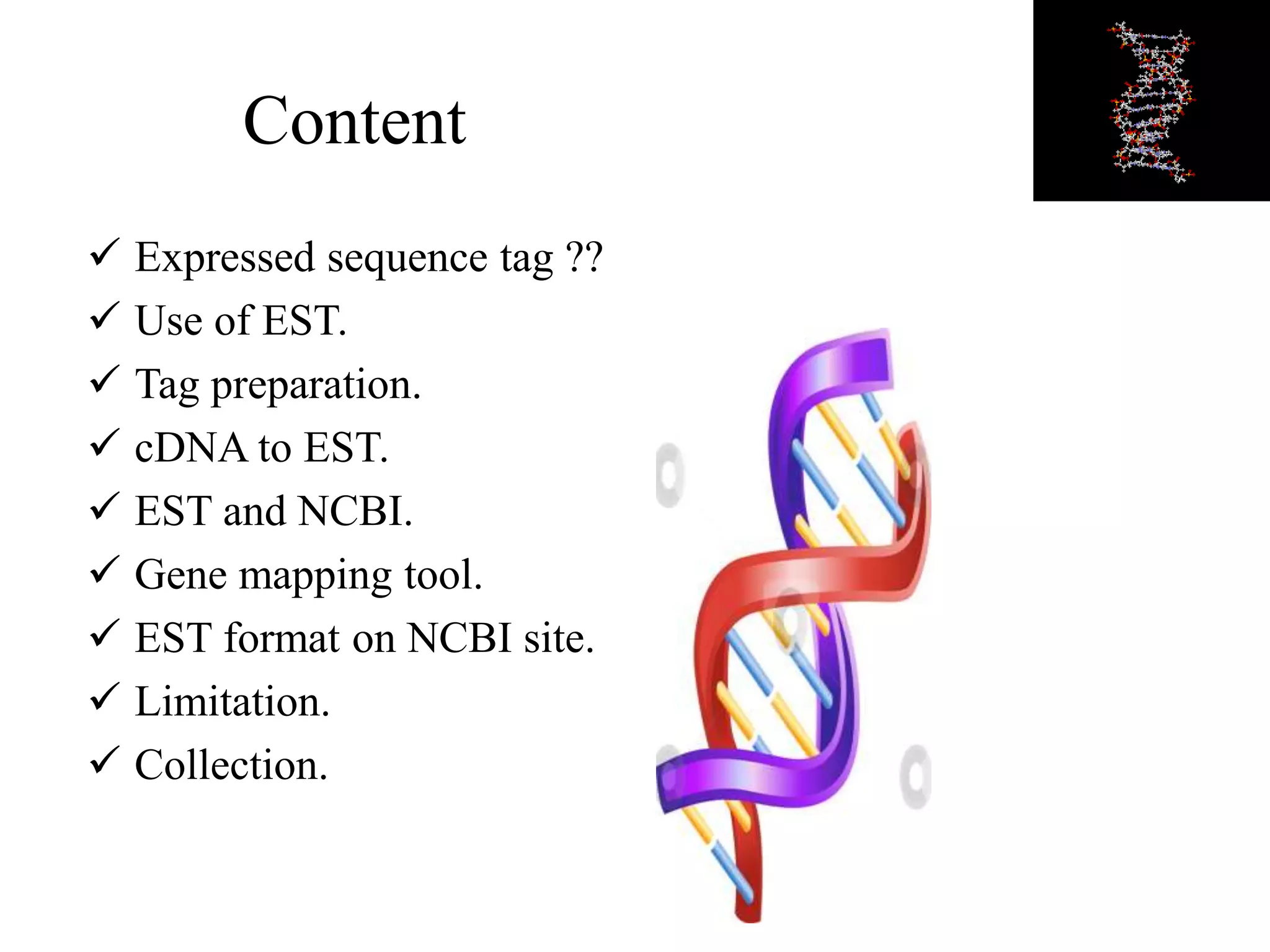 Content
 Expressed sequence tag ??
 Use of EST.
 Tag preparation.
 cDNA to EST.
 EST and NCBI.
 Gene mapping tool.
 EST format on NCBI site.
 Limitation.
 Collection.
 