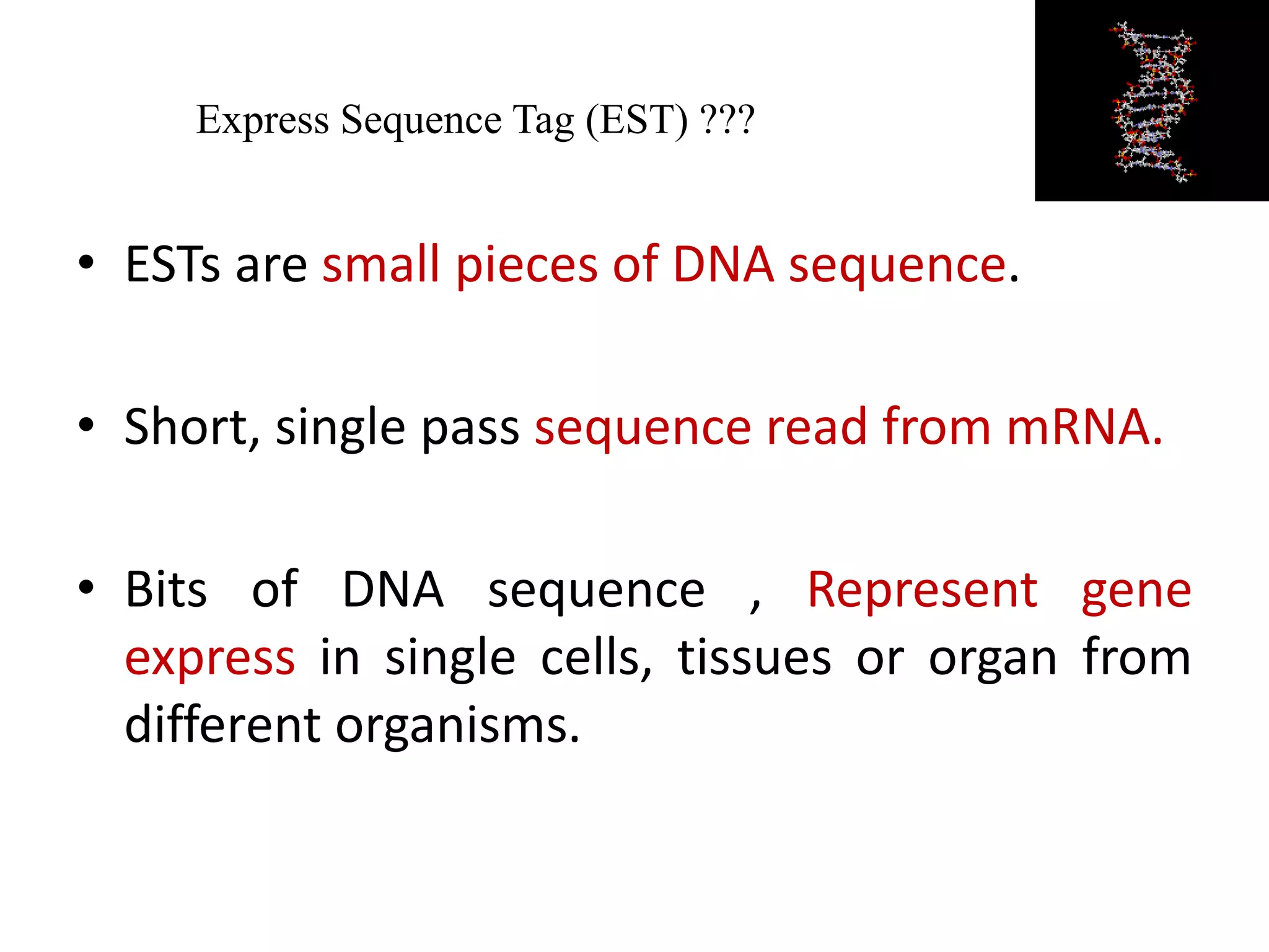 Express Sequence Tag (EST) ???
• ESTs are small pieces of DNA sequence.
• Short, single pass sequence read from mRNA.
• Bits of DNA sequence , Represent gene
express in single cells, tissues or organ from
different organisms.
 