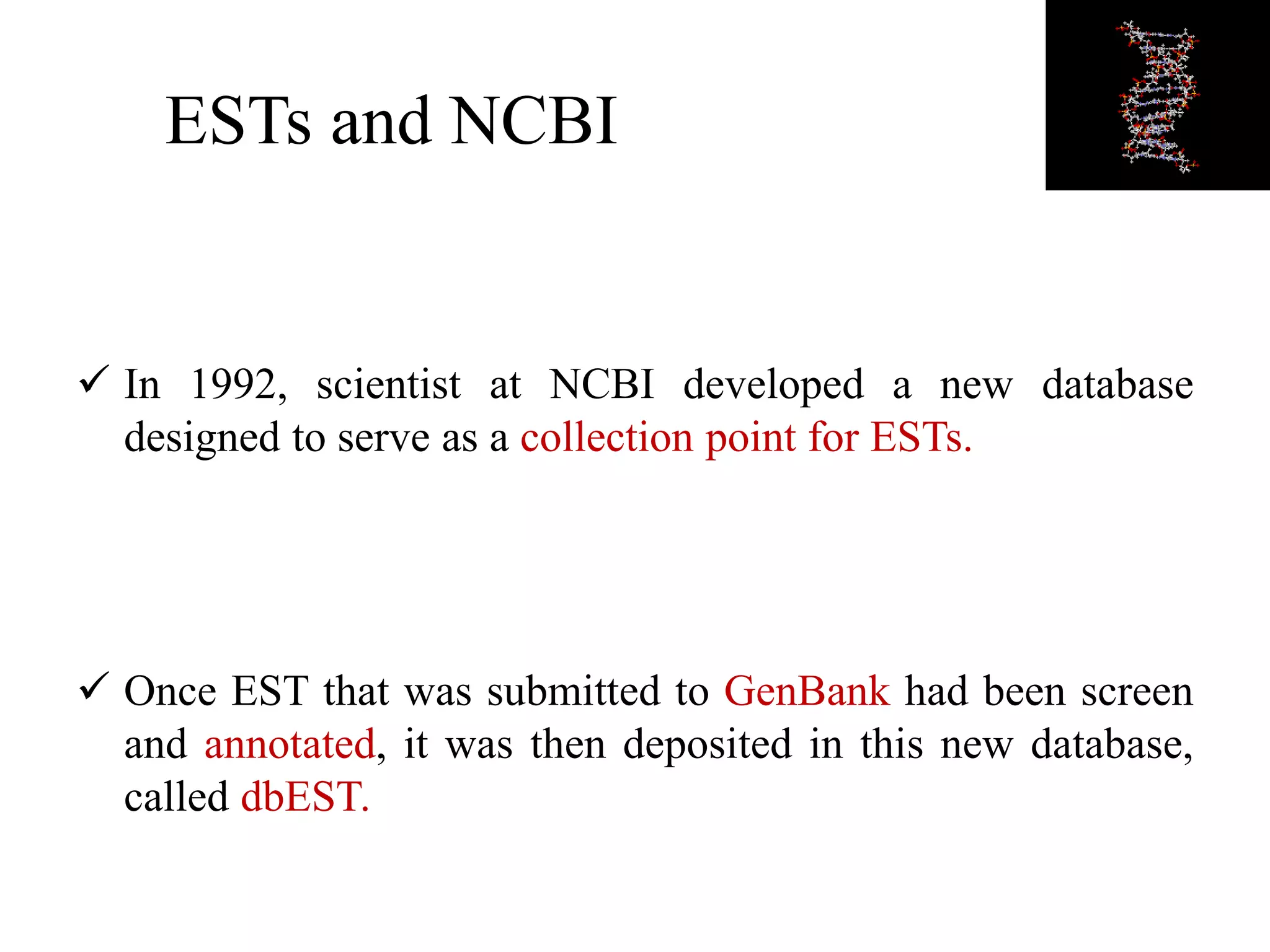 ESTs and NCBI
 In 1992, scientist at NCBI developed a new database
designed to serve as a collection point for ESTs.
 Once EST that was submitted to GenBank had been screen
and annotated, it was then deposited in this new database,
called dbEST.
 
