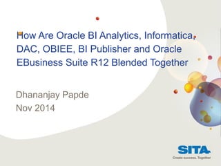 1
STRATEGIC FINANCIAL SYSTEMS PROGRAMME
How Are Oracle BI Analytics, Informatica,
DAC, OBIEE, BI Publisher and Oracle
EBusiness Suite R12 Blended Together
Dhananjay Papde
Nov 2014
 