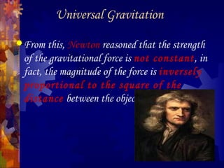 Universal Gravitation
From this, Newton reasoned that the strength
of the gravitational force is not constant, in
fact, the magnitude of the force is inversely
proportional to the square of the
distance between the objects.
 