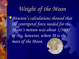 Weight of the Moon
Newton’s calculations showed that
the centripetal force needed for the
Moon’s motion was about 1/3600th
of Mg, however, where M is the
mass of the Moon.
 