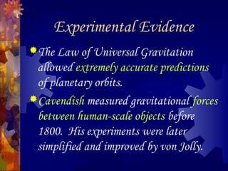 Experimental Evidence
The Law of Universal Gravitation
allowed extremely accurate predictions
of planetary orbits.
Cavendish measured gravitational forces
between human-scale objects before
1800. His experiments were later
simplified and improved by von Jolly.
 