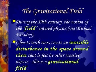 The Gravitational Field
During the 19th century, the notion of
the “field” entered physics (via Michael
Faraday).
Objects with mass create an invisible
disturbance in the space around
them that is felt by other massive
objects - this is a gravitational
field.
 