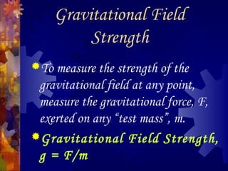 Gravitational Field
Strength
To measure the strength of the
gravitational field at any point,
measure the gravitational force, F,
exerted on any “test mass”, m.
Gravitational Field Strength,
g = F/m
 