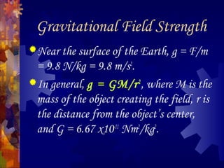 Gravitational Field Strength
Near the surface of the Earth, g = F/m
= 9.8 N/kg = 9.8 m/s2
.
In general, g = GM/r2
, where M is the
mass of the object creating the field, r is
the distance from the object’s center,
and G = 6.67 x10-11
Nm2
/kg2
.
 