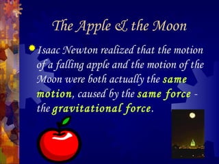 The Apple & the Moon
Isaac Newton realized that the motion
of a falling apple and the motion of the
Moon were both actually the same
motion, caused by the same force -
the gravitational force.
 