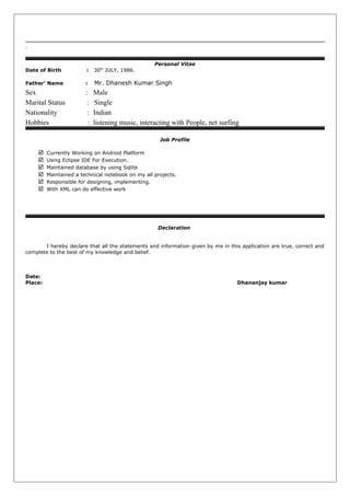 .
Personal Vitae
Date of Birth : 30th
JULY, 1986.
Father’ Name : Mr. Dhanesh Kumar Singh
Sex : Male
Marital Status : Single
Nationality : Indian
Hobbies : listening music, interacting with People, net surfing
Job Profile
 Currently Working on Android Platform
 Using Eclipse IDE For Execution.
 Maintained database by using Sqlite
 Maintained a technical notebook on my all projects.
 Responsible for designing, implementing.
 With XML can do effective work
Declaration
I hereby declare that all the statements and information given by me in this application are true, correct and
complete to the best of my knowledge and belief.
Date:
Place: Dhananjay kumar
 