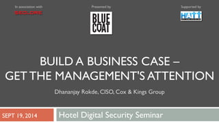 In association with Presented by Supported by 
BUILD A BUSINESS CASE – 
GET THE MANAGEMENT'S ATTENTION 
Dhananjay Rokde, CISO, Cox & Kings Group 
SEPT 19, 2014 Hotel Digital Security Seminar 
 