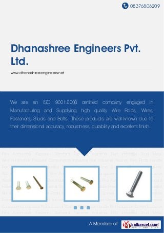 08376806209
A Member of
Dhanashree Engineers Pvt.
Ltd.
www.dhanashreeengineers.net
Automobile Fastener Standard Fastener Industrial Bolt Industrial Stud Metal Wire Automobile
Pressed Components Industrial Nut Industrial Washer Wire Rods Handle Box Industrial
Screws Industrial Pins Automobile Fastener Standard Fastener Industrial Bolt Industrial
Stud Metal Wire Automobile Pressed Components Industrial Nut Industrial Washer Wire
Rods Handle Box Industrial Screws Industrial Pins Automobile Fastener Standard
Fastener Industrial Bolt Industrial Stud Metal Wire Automobile Pressed Components Industrial
Nut Industrial Washer Wire Rods Handle Box Industrial Screws Industrial Pins Automobile
Fastener Standard Fastener Industrial Bolt Industrial Stud Metal Wire Automobile Pressed
Components Industrial Nut Industrial Washer Wire Rods Handle Box Industrial Screws Industrial
Pins Automobile Fastener Standard Fastener Industrial Bolt Industrial Stud Metal
Wire Automobile Pressed Components Industrial Nut Industrial Washer Wire Rods Handle
Box Industrial Screws Industrial Pins Automobile Fastener Standard Fastener Industrial
Bolt Industrial Stud Metal Wire Automobile Pressed Components Industrial Nut Industrial
Washer Wire Rods Handle Box Industrial Screws Industrial Pins Automobile Fastener Standard
Fastener Industrial Bolt Industrial Stud Metal Wire Automobile Pressed Components Industrial
Nut Industrial Washer Wire Rods Handle Box Industrial Screws Industrial Pins Automobile
Fastener Standard Fastener Industrial Bolt Industrial Stud Metal Wire Automobile Pressed
Components Industrial Nut Industrial Washer Wire Rods Handle Box Industrial Screws Industrial
Pins Automobile Fastener Standard Fastener Industrial Bolt Industrial Stud Metal
We are an ISO 9001:2008 certified company engaged in
Manufacturing and Supplying high quality Wire Rods, Wires,
Fasteners, Studs and Bolts. These products are well-known due to
their dimensional accuracy, robustness, durability and excellent finish.
 