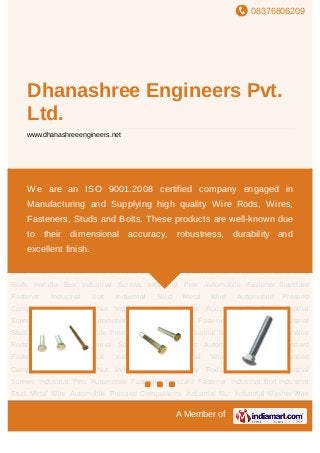 08376806209
A Member of
Dhanashree Engineers Pvt.
Ltd.
www.dhanashreeengineers.net
Automobile Fastener Standard Fastener Industrial Bolt Industrial Stud Metal
Wire Automobile Pressed Components Industrial Nut Industrial Washer Wire Rods Handle
Box Industrial Screws Industrial Pins Automobile Fastener Standard Fastener Industrial
Bolt Industrial Stud Metal Wire Automobile Pressed Components Industrial Nut Industrial
Washer Wire Rods Handle Box Industrial Screws Industrial Pins Automobile
Fastener Standard Fastener Industrial Bolt Industrial Stud Metal Wire Automobile Pressed
Components Industrial Nut Industrial Washer Wire Rods Handle Box Industrial
Screws Industrial Pins Automobile Fastener Standard Fastener Industrial Bolt Industrial
Stud Metal Wire Automobile Pressed Components Industrial Nut Industrial Washer Wire
Rods Handle Box Industrial Screws Industrial Pins Automobile Fastener Standard
Fastener Industrial Bolt Industrial Stud Metal Wire Automobile Pressed
Components Industrial Nut Industrial Washer Wire Rods Handle Box Industrial
Screws Industrial Pins Automobile Fastener Standard Fastener Industrial Bolt Industrial
Stud Metal Wire Automobile Pressed Components Industrial Nut Industrial Washer Wire
Rods Handle Box Industrial Screws Industrial Pins Automobile Fastener Standard
Fastener Industrial Bolt Industrial Stud Metal Wire Automobile Pressed
Components Industrial Nut Industrial Washer Wire Rods Handle Box Industrial
Screws Industrial Pins Automobile Fastener Standard Fastener Industrial Bolt Industrial
Stud Metal Wire Automobile Pressed Components Industrial Nut Industrial Washer Wire
We are an ISO 9001:2008 certified company engaged in
Manufacturing and Supplying high quality Wire Rods, Wires,
Fasteners, Studs and Bolts. These products are well-known due
to their dimensional accuracy, robustness, durability and
excellent finish.
 