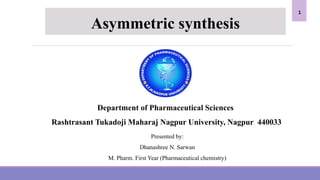 Department of Pharmaceutical Sciences
Rashtrasant Tukadoji Maharaj Nagpur University, Nagpur 440033
Presented by:
Dhanashree N. Sarwan
M. Pharm. First Year (Pharmaceutical chemistry)
Asymmetric synthesis
1
 
