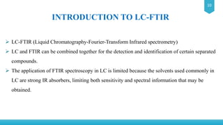 10
INTRODUCTION TO LC-FTIR
 LC-FTIR (Liquid Chromatography-Fourier-Transform Infrared spectrometry)
 LC and FTIR can be combined together for the detection and identification of certain separated
compounds.
 The application of FTIR spectroscopy in LC is limited because the solvents used commonly in
LC are strong IR absorbers, limiting both sensitivity and spectral information that may be
obtained.
 