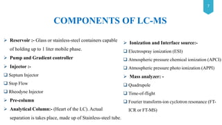 7
 Reservoir :- Glass or stainless-steel containers capable
of holding up to 1 liter mobile phase.
 Pump and Gradient controller
 Injector :-
 Septum Injector
 Stop Flow
 Rheodyne Injector
 Pre-column
 Analytical Column:- (Heart of the LC). Actual
separation is takes place, made up of Stainless-steel tube.
 Ionization and Interface source:-
 Electrospray ionization (ESI)
 Atmospheric pressure chemical ionization (APCI)
 Atmospheric pressure photo ionization (APPI)
 Mass analyzer: -
 Quadrupole
 Time-of-flight
 Fourier transform-ion cyclotron resonance (FT-
ICR or FT-MS)
COMPONENTS OF LC-MS
 