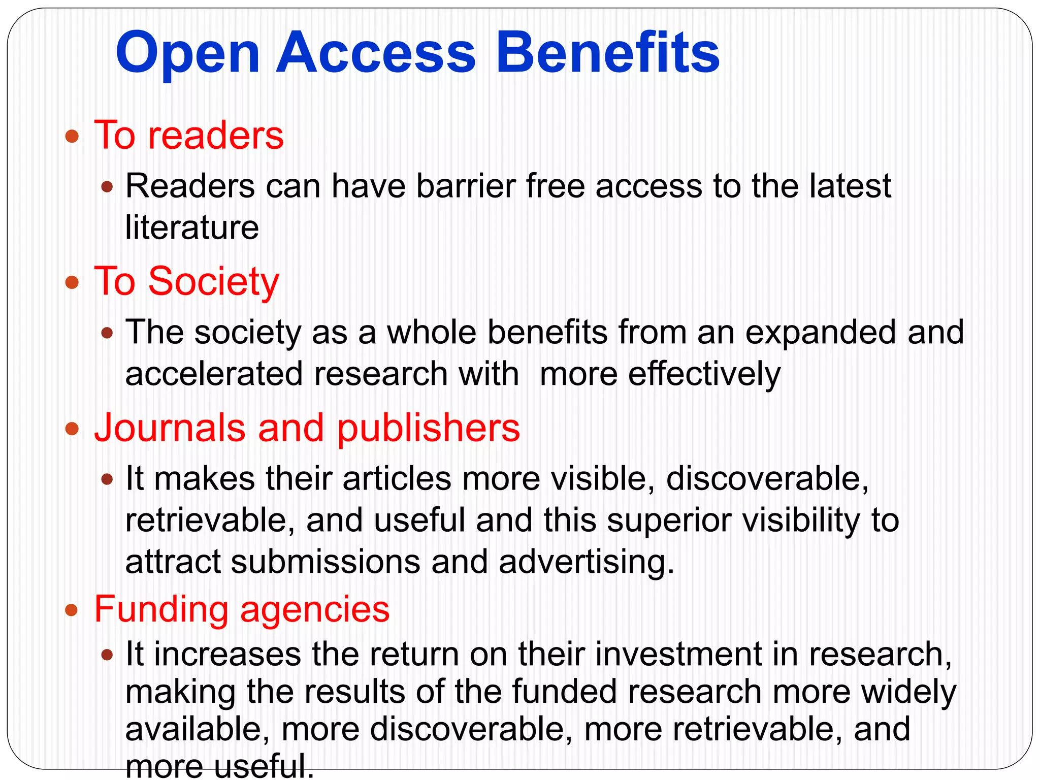 Open Access Benefits
 To readers
 Readers can have barrier free access to the latest
literature
 To Society
 The society as a whole benefits from an expanded and
accelerated research with more effectively
 Journals and publishers
 It makes their articles more visible, discoverable,
retrievable, and useful and this superior visibility to
attract submissions and advertising.
 Funding agencies
 It increases the return on their investment in research,
making the results of the funded research more widely
available, more discoverable, more retrievable, and
more useful.
 