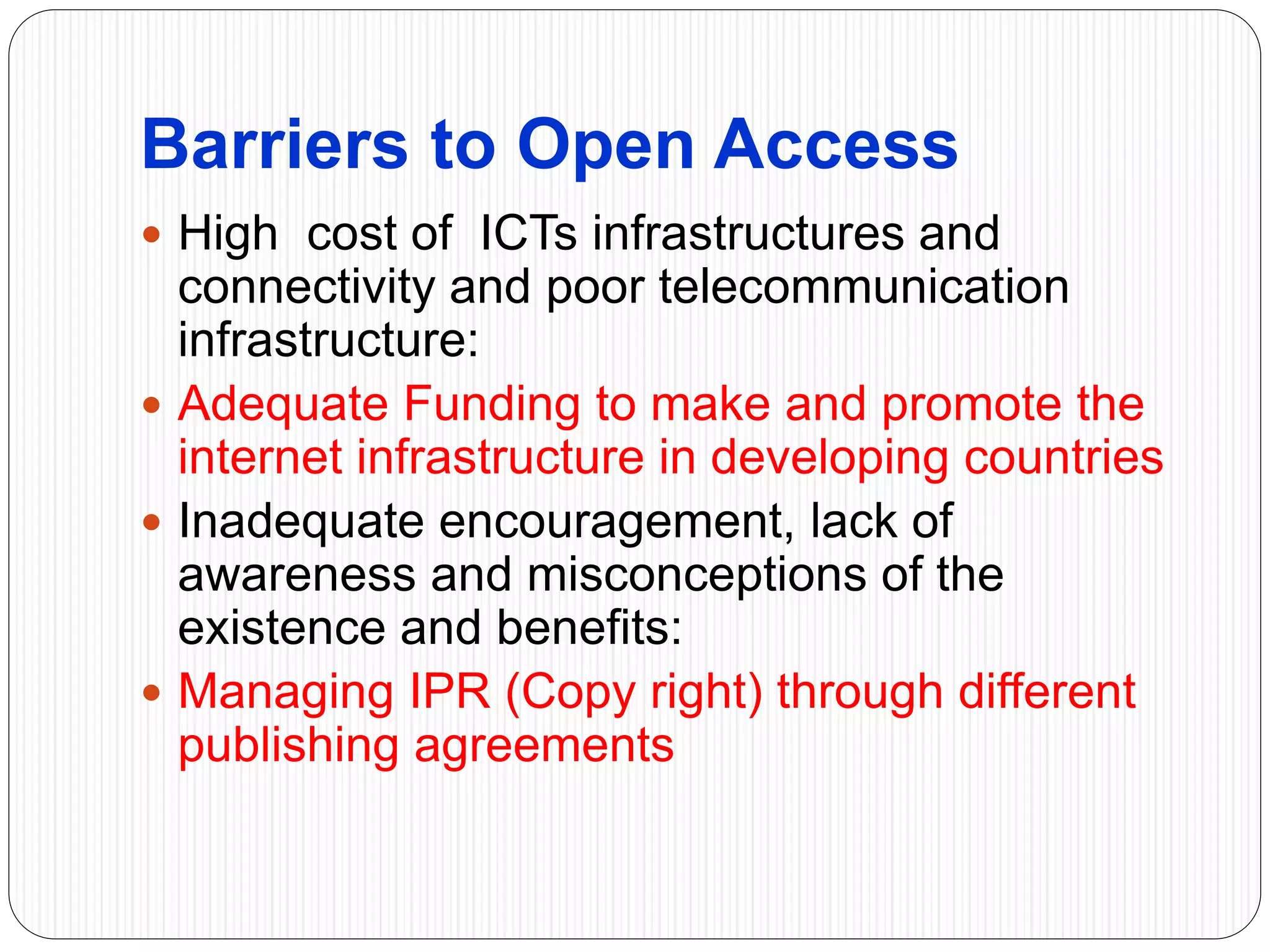 Barriers to Open Access
 High cost of ICTs infrastructures and
connectivity and poor telecommunication
infrastructure:
 Adequate Funding to make and promote the
internet infrastructure in developing countries
 Inadequate encouragement, lack of
awareness and misconceptions of the
existence and benefits:
 Managing IPR (Copy right) through different
publishing agreements
 