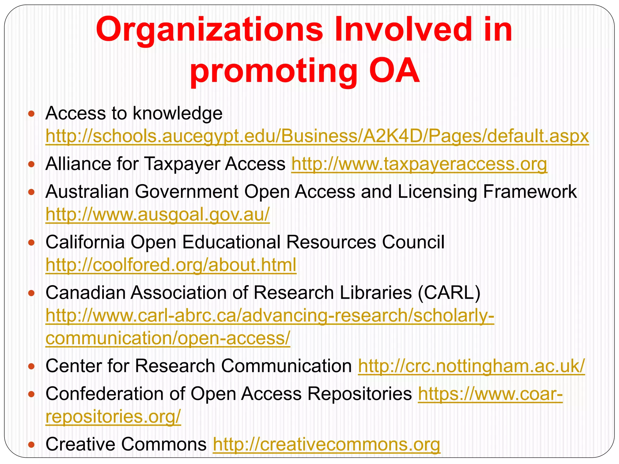 Organizations Involved in
promoting OA
 Access to knowledge
http://schools.aucegypt.edu/Business/A2K4D/Pages/default.aspx
 Alliance for Taxpayer Access http://www.taxpayeraccess.org
 Australian Government Open Access and Licensing Framework
http://www.ausgoal.gov.au/
 California Open Educational Resources Council
http://coolfored.org/about.html
 Canadian Association of Research Libraries (CARL)
http://www.carl-abrc.ca/advancing-research/scholarly-
communication/open-access/
 Center for Research Communication http://crc.nottingham.ac.uk/
 Confederation of Open Access Repositories https://www.coar-
repositories.org/
 Creative Commons http://creativecommons.org
 