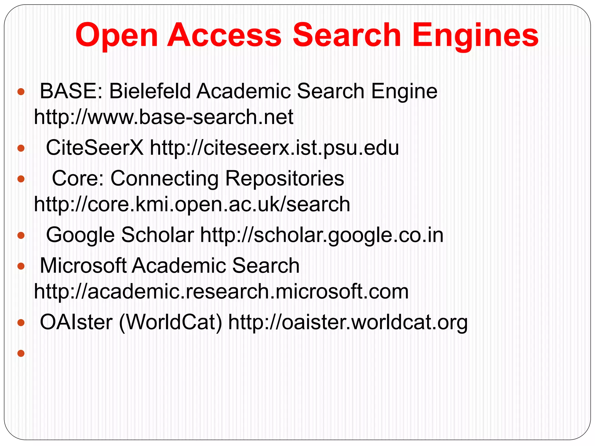 Open Access Search Engines
 BASE: Bielefeld Academic Search Engine
http://www.base-search.net
 CiteSeerX http://citeseerx.ist.psu.edu
 Core: Connecting Repositories
http://core.kmi.open.ac.uk/search
 Google Scholar http://scholar.google.co.in
 Microsoft Academic Search
http://academic.research.microsoft.com
 OAIster (WorldCat) http://oaister.worldcat.org

 