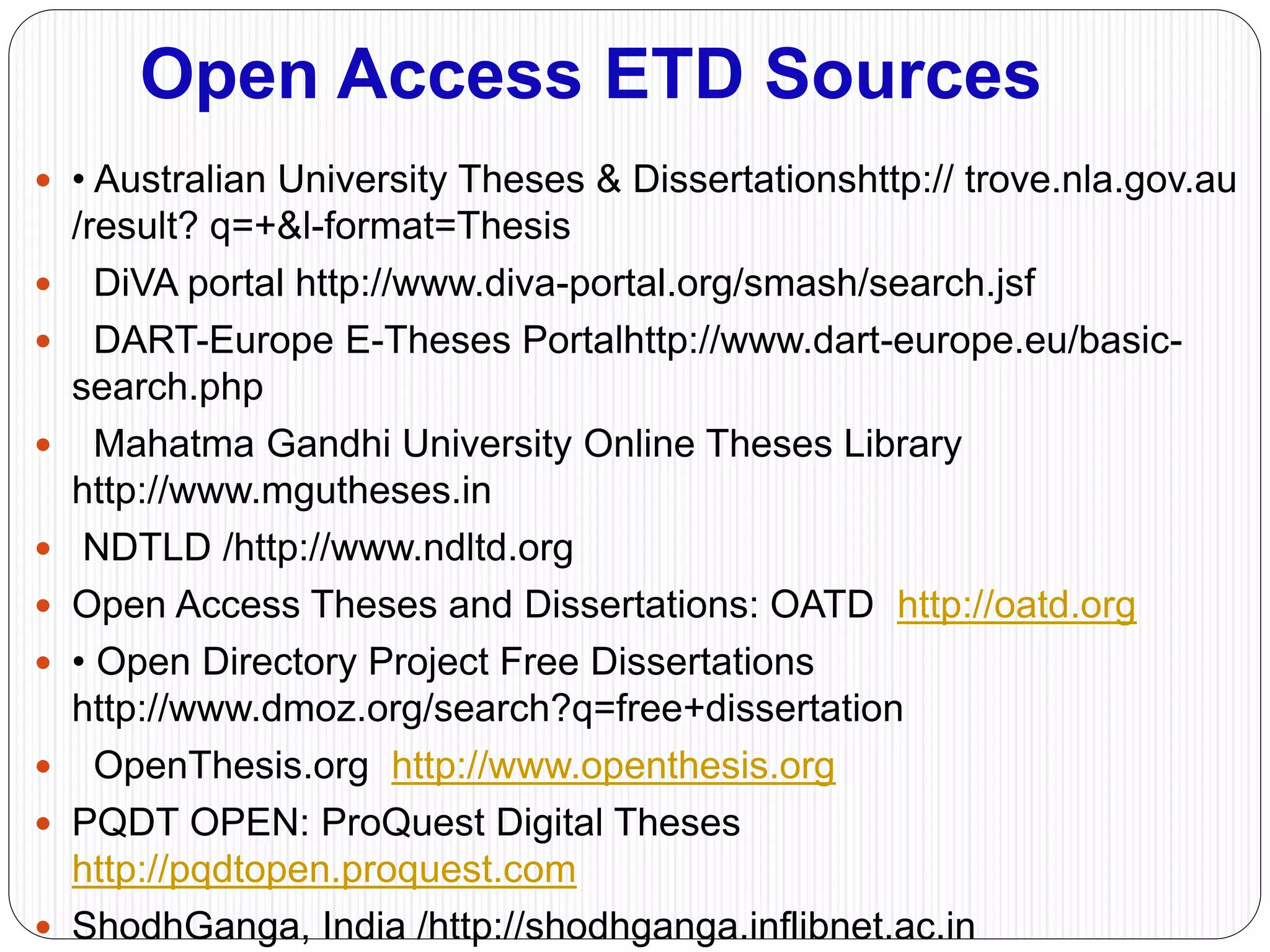 Open Access ETD Sources
 • Australian University Theses & Dissertationshttp:// trove.nla.gov.au
/result? q=+&l-format=Thesis
 DiVA portal http://www.diva-portal.org/smash/search.jsf
 DART-Europe E-Theses Portalhttp://www.dart-europe.eu/basic-
search.php
 Mahatma Gandhi University Online Theses Library
http://www.mgutheses.in
 NDTLD /http://www.ndltd.org
 Open Access Theses and Dissertations: OATD http://oatd.org
 • Open Directory Project Free Dissertations
http://www.dmoz.org/search?q=free+dissertation
 OpenThesis.org http://www.openthesis.org
 PQDT OPEN: ProQuest Digital Theses
http://pqdtopen.proquest.com
 ShodhGanga, India /http://shodhganga.inflibnet.ac.in
 
