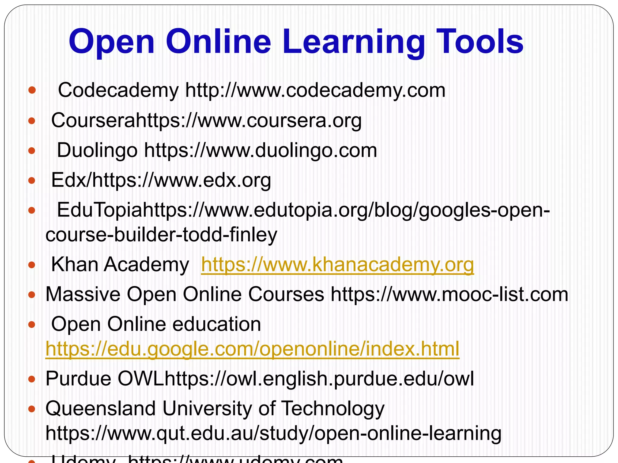 Open Online Learning Tools
 Codecademy http://www.codecademy.com
 Courserahttps://www.coursera.org
 Duolingo https://www.duolingo.com
 Edx/https://www.edx.org
 EduTopiahttps://www.edutopia.org/blog/googles-open-
course-builder-todd-finley
 Khan Academy https://www.khanacademy.org
 Massive Open Online Courses https://www.mooc-list.com
 Open Online education
https://edu.google.com/openonline/index.html
 Purdue OWLhttps://owl.english.purdue.edu/owl
 Queensland University of Technology
https://www.qut.edu.au/study/open-online-learning
 