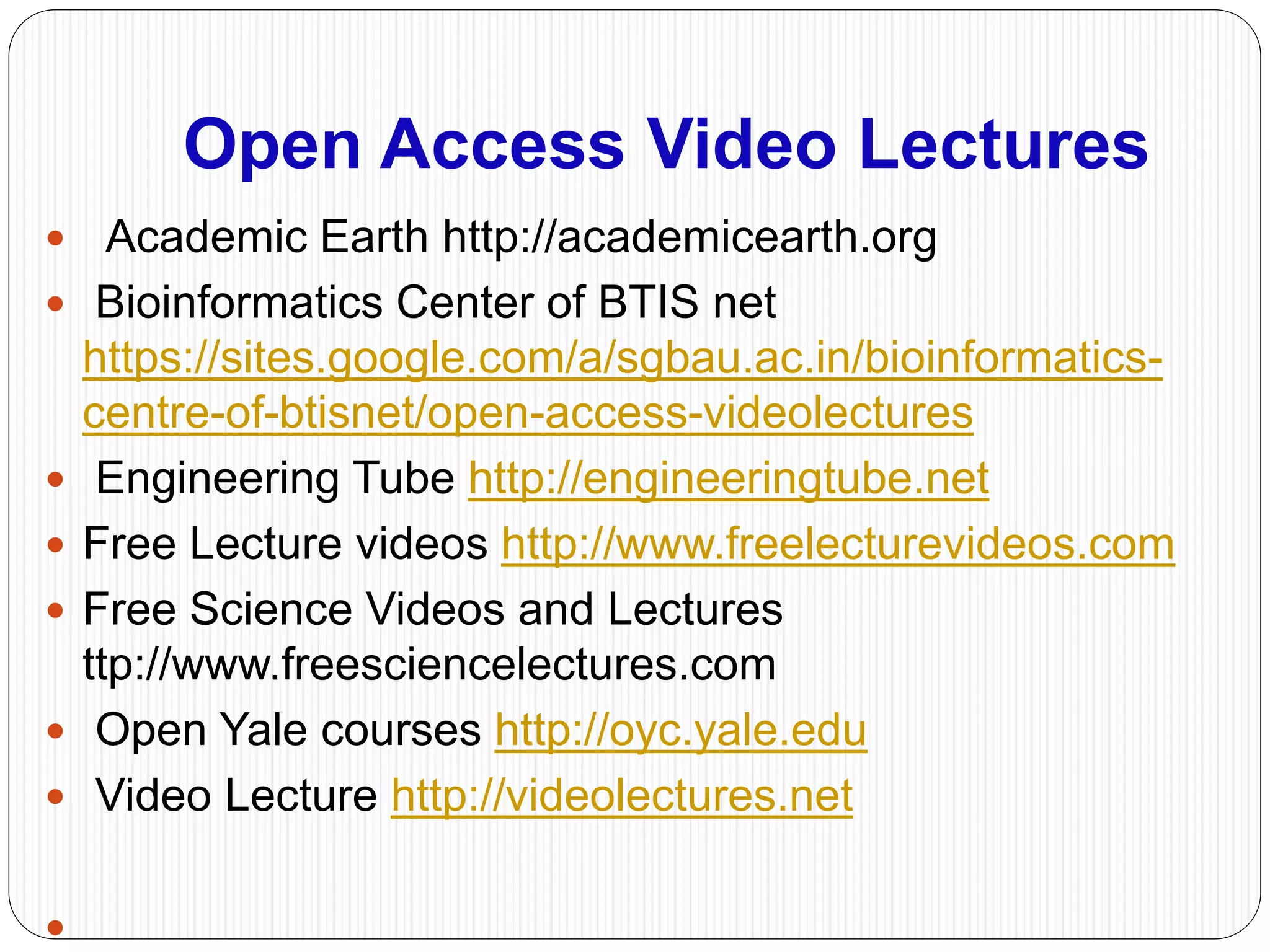 Open Access Video Lectures
 Academic Earth http://academicearth.org
 Bioinformatics Center of BTIS net
https://sites.google.com/a/sgbau.ac.in/bioinformatics-
centre-of-btisnet/open-access-videolectures
 Engineering Tube http://engineeringtube.net
 Free Lecture videos http://www.freelecturevideos.com
 Free Science Videos and Lectures
ttp://www.freesciencelectures.com
 Open Yale courses http://oyc.yale.edu
 Video Lecture http://videolectures.net

 