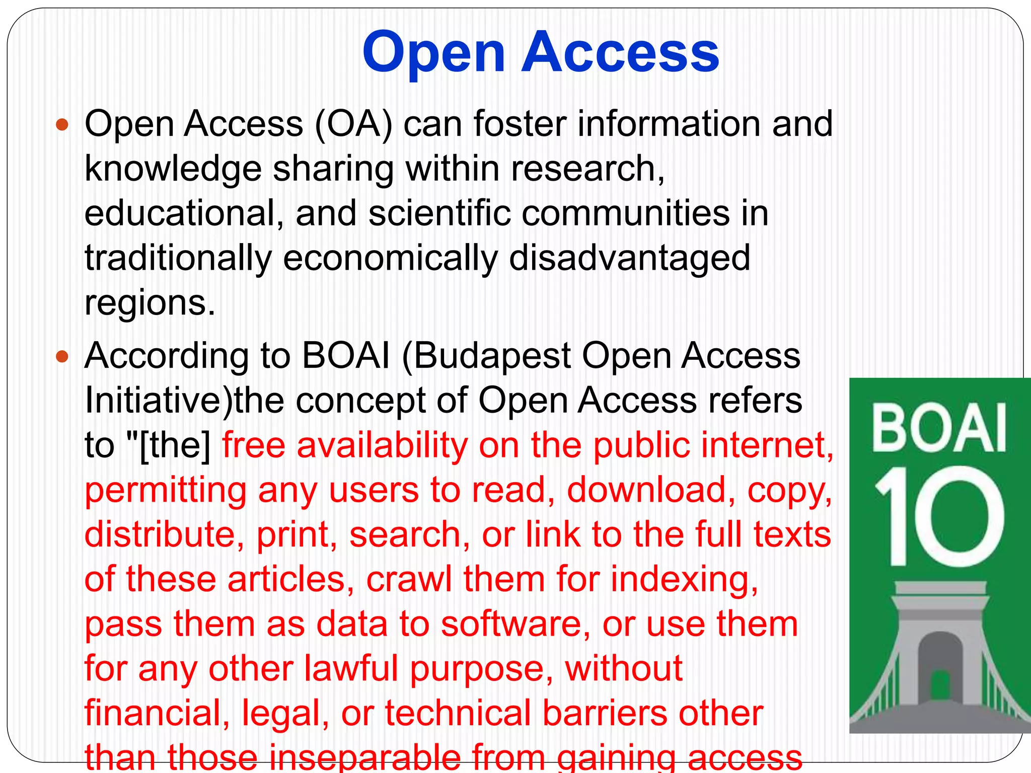 Open Access
 Open Access (OA) can foster information and
knowledge sharing within research,
educational, and scientific communities in
traditionally economically disadvantaged
regions.
 According to BOAI (Budapest Open Access
Initiative)the concept of Open Access refers
to "[the] free availability on the public internet,
permitting any users to read, download, copy,
distribute, print, search, or link to the full texts
of these articles, crawl them for indexing,
pass them as data to software, or use them
for any other lawful purpose, without
financial, legal, or technical barriers other
than those inseparable from gaining access
 