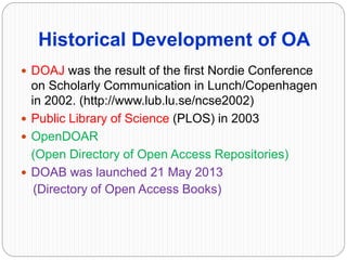 Historical Development of OA
 DOAJ was the result of the first Nordie Conference
on Scholarly Communication in Lunch/Copenhagen
in 2002. (http://www.lub.lu.se/ncse2002)
 Public Library of Science (PLOS) in 2003
 OpenDOAR
(Open Directory of Open Access Repositories)
 DOAB was launched 21 May 2013
(Directory of Open Access Books)
 