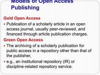 Models of Open Access
Publishing
Gold Open Access
 Publication of a scholarly article in an open
access journal, usually peer-reviewed, and
financed through article publication charges.
Green Open Access
 The archiving of a scholarly publication for
public access in a repository other than that of
the publisher,
 e.g., an institutional repository (IR) or
discipline-related repository service.
 