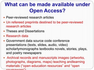 What can be made available under
Open Access?
 Peer-reviewed research articles
 Un refereed preprints destined to be peer-reviewed
research articles
 Theses and Dissertations
 Research data
 Government data source code conference
presentations (texts, slides, audio, video)
scholarlymonographs textbooks novels, stories, plays,
and poetry newspapers
 Archival records and manuscripts images (artworks,
photographs, diagrams, maps) teaching andlearning
materials (“open education resources” and “open
 