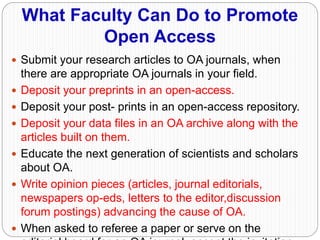 What Faculty Can Do to Promote
Open Access
 Submit your research articles to OA journals, when
there are appropriate OA journals in your field.
 Deposit your preprints in an open-access.
 Deposit your post- prints in an open-access repository.
 Deposit your data files in an OA archive along with the
articles built on them.
 Educate the next generation of scientists and scholars
about OA.
 Write opinion pieces (articles, journal editorials,
newspapers op-eds, letters to the editor,discussion
forum postings) advancing the cause of OA.
 When asked to referee a paper or serve on the
 