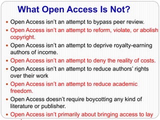 What Open Access Is Not?
 Open Access isn’t an attempt to bypass peer review.
 Open Access isn’t an attempt to reform, violate, or abolish
copyright.
 Open Access isn’t an attempt to deprive royalty-earning
authors of income.
 Open Access isn’t an attempt to deny the reality of costs.
 Open Access isn’t an attempt to reduce authors’ rights
over their work
 Open Access isn’t an attempt to reduce academic
freedom.
 Open Access doesn’t require boycotting any kind of
literature or publisher.
 Open Access isn’t primarily about bringing access to lay
 