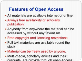Features of Open Access
 All materials are available internet or online.
 Always free availability of scholarly
publication.
 Anybody from anywhere the material can be
accessed by without any favoritism
 Free copyright and licensing restrictions
 Full text materials are available round the
clock
 Material can be freely used by anyone.
 Multi-media, scholarly articles and their
 