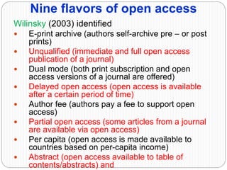 Nine flavors of open access
Wilinsky (2003) identified
 E-print archive (authors self-archive pre – or post
prints)
 Unqualified (immediate and full open access
publication of a journal)
 Dual mode (both print subscription and open
access versions of a journal are offered)
 Delayed open access (open access is available
after a certain period of time)
 Author fee (authors pay a fee to support open
access)
 Partial open access (some articles from a journal
are available via open access)
 Per capita (open access is made available to
countries based on per-capita income)
 Abstract (open access available to table of
contents/abstracts) and
 