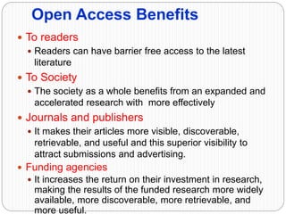 Open Access Benefits
 To readers
 Readers can have barrier free access to the latest
literature
 To Society
 The society as a whole benefits from an expanded and
accelerated research with more effectively
 Journals and publishers
 It makes their articles more visible, discoverable,
retrievable, and useful and this superior visibility to
attract submissions and advertising.
 Funding agencies
 It increases the return on their investment in research,
making the results of the funded research more widely
available, more discoverable, more retrievable, and
more useful.
 