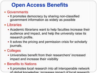 Open Access Benefits
 Governments
 It promotes democracy by sharing non-classified
government information as widely as possible
 Libraries
 Academic librarians want to help faculties increase their
audience and impact, and help the university raise its
research profile.
 It solves the pricing and permission crisis for scholarly
journals.
 Colleges
 Universities benefit from their researchers' increased
impact and increase their visibility
 Benefits to Nations
 It promotes local research into all interoperable network
 