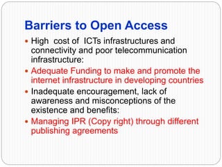 Barriers to Open Access
 High cost of ICTs infrastructures and
connectivity and poor telecommunication
infrastructure:
 Adequate Funding to make and promote the
internet infrastructure in developing countries
 Inadequate encouragement, lack of
awareness and misconceptions of the
existence and benefits:
 Managing IPR (Copy right) through different
publishing agreements
 