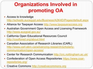 Organizations Involved in
promoting OA
 Access to knowledge
http://schools.aucegypt.edu/Business/A2K4D/Pages/default.aspx
 Alliance for Taxpayer Access http://www.taxpayeraccess.org
 Australian Government Open Access and Licensing Framework
http://www.ausgoal.gov.au/
 California Open Educational Resources Council
http://coolfored.org/about.html
 Canadian Association of Research Libraries (CARL)
http://www.carl-abrc.ca/advancing-research/scholarly-
communication/open-access/
 Center for Research Communication http://crc.nottingham.ac.uk/
 Confederation of Open Access Repositories https://www.coar-
repositories.org/
 Creative Commons http://creativecommons.org
 
