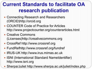 Current Standards to facilitate OA
research publication
 Connecting Research and Researchers
(ORCID)http://orcid.org
 COUNTER Code of Practice for Articles
http://www.projectcounter.org/counterarticles.html
 Creative Commons
(Licenses)http://creativecommons.org
 CrossRef http://www.crossref.org
 FundRefhttp://www.crossref.org/fundref
 IRUS-UK http://www.irus.mimas.ac.uk
 ISNI (International Standard NameIdentifier)
http://www.isni.org
 Sherpa/Juliet http://www.sherpa.ac.uk/juliet/index.php
 