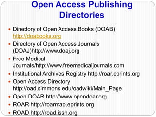 Open Access Publishing
Directories
 Directory of Open Access Books (DOAB)
http://doabooks.org
 Directory of Open Access Journals
(DOAJ)http://www.doaj.org
 Free Medical
Journals/http://www.freemedicaljournals.com
 Institutional Archives Registry http://roar.eprints.org
 Open Access Directory
http://oad.simmons.edu/oadwiki/Main_Page
 Open DOAR http://www.opendoar.org
 ROAR http://roarmap.eprints.org
 ROAD http://road.issn.org
 