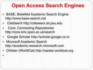 Open Access Search Engines
 BASE: Bielefeld Academic Search Engine
http://www.base-search.net
 CiteSeerX http://citeseerx.ist.psu.edu
 Core: Connecting Repositories
http://core.kmi.open.ac.uk/search
 Google Scholar http://scholar.google.co.in
 Microsoft Academic Search
http://academic.research.microsoft.com
 OAIster (WorldCat) http://oaister.worldcat.org

 