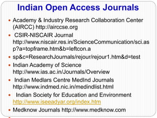 Indian Open Access Journals
 Academy & Industry Research Collaboration Center
(AIRCC) http://airccse.org
 CSIR-NISCAIR Journal
http://www.niscair.res.in/ScienceCommunication/sci.as
p?a=topframe.htm&b=leftcon.a
 sp&c=ResearchJournals/rejour/rejour1.htm&d=test
 Indian Academy of Science
http://www.ias.ac.in/Journals/Overview
 Indian Medlars Centre MedInd Journals
http://www.indmed.nic.in/medindlist.html
 Indian Society for Education and Environment
http://www.iseeadyar.org/index.htm
 Medknow Journals http://www.medknow.com
 