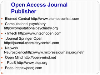 Open Access Journal
Publisher
 Biomed Central http://www.biomedcentral.com
 Computational psychiatry
http://computationalpsychiatry.org
 • Intech http://www.intechopen.com
 Journal Springer Open
http://journal.chemistrycentral.com
 Network
Neurosciencehttp://www.mitpressjournals.org/netn
 Open Mind http://open-mind.net
 PLoS http://www.plos.org
 PeerJ https://peerj.com

 