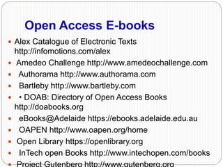 Open Access E-books
 Alex Catalogue of Electronic Texts
http://infomotions.com/alex
 Amedeo Challenge http://www.amedeochallenge.com
 Authorama http://www.authorama.com
 Bartleby http://www.bartleby.com
 • DOAB: Directory of Open Access Books
http://doabooks.org
 eBooks@Adelaide https://ebooks.adelaide.edu.au
 OAPEN http://www.oapen.org/home
 Open Library https://openlibrary.org
 InTech open Books http://www.intechopen.com/books
 
