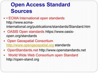 Open Access Standard
Sources
 • ECMA International open standards
http://www.ecma-
international.org/publications/standards/Standard.htm
 OASIS Open standards https://www.oasis-
open.org/standards
 Open Geospatial Consortium
http://www.opengeospatial.org standards
 OpenStandards.net http://www.openstandards.net
 World Wide Web Consortium open Standard
http://open-stand.org
 