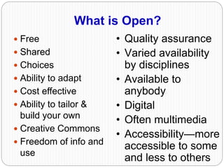 What is Open?
 Free
 Shared
 Choices
 Ability to adapt
 Cost effective
 Ability to tailor &
build your own
 Creative Commons
 Freedom of info and
use
• Quality assurance
• Varied availability
by disciplines
• Available to
anybody
• Digital
• Often multimedia
• Accessibility—more
accessible to some
and less to others
 